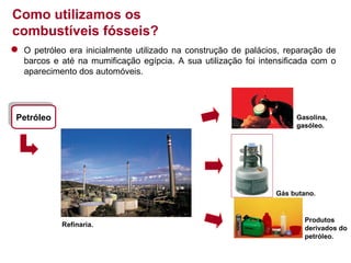 Como utilizamos os
combustíveis fósseis?
O petróleo era inicialmente utilizado na construção de palácios, reparação de
barcos e até na mumificação egípcia. A sua utilização foi intensificada com o
aparecimento dos automóveis.

Petróleo
Petróleo

Gasolina,
gasóleo.

Gás butano.

Refinaria.

Produtos
derivados do
petróleo.

 