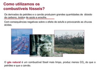Como utilizamos os
combustíveis fósseis?
Os derivados do petróleo e o carvão produzem grandes quantidades de dióxido
de carbono, óxidos de azoto e enxofre.
Com consequências negativas sobre o efeito de estufa e provocando as chuvas
ácidas.

O gás natural é um combustível fóssil mais limpo, produz menos CO2 do que o
petróleo e que o carvão.

 