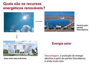 Quais são os recursos
energéticos renováveis?

Central solar:
painéis
fotovoltaicos.

Energia solar

Casa solar auto-suficiente.

Desvantagem: a produção de energia
eléctrica a partir de painéis fotovoltaicos
é ainda muito cara.

 