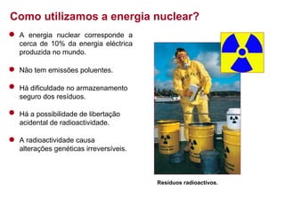 Como utilizamos a energia nuclear?
A energia nuclear corresponde a
cerca de 10% da energia eléctrica
produzida no mundo.
Não tem emissões poluentes.
Há dificuldade no armazenamento
seguro dos resíduos.
Há a possibilidade de libertação
acidental de radioactividade.
A radioactividade causa
alterações genéticas irreversíveis.

Resíduos radioactivos.

 