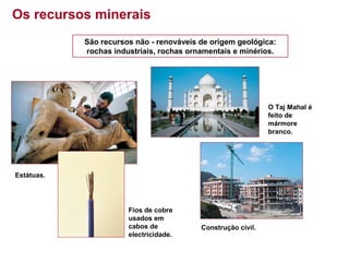 Os recursos minerais
São recursos não - renováveis de origem geológica:
rochas industriais, rochas ornamentais e minérios.

O Taj Mahal é
feito de
mármore
branco.

Estátuas.

Fios de cobre
usados em
cabos de
electricidade.

Construção civil.

 