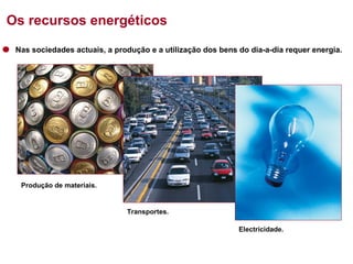 Os recursos energéticos
Nas sociedades actuais, a produção e a utilização dos bens do dia-a-dia requer energia.

Produção de materiais.

Transportes.
Electricidade.

 
