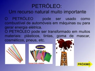 PETRÓLEO: 
Um recurso natural muito importante 
O PETRÓLEO pode ser usado como 
combustível de automóveis em máquinas ou para 
gerar energia elétrica. 
O PETRÓLEO pode ser transformado em muitos 
materiais: plásticos, tintas, goma de mascar, 
cosméticos, pneus, etc. 
PRÓXIMO 
 