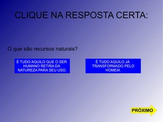 CLIQUE NA RESPOSTA CERTA: 
O que são recursos naturais? 
É TUDO AQUILO QUE O SER 
HUMANO RETIRA DA 
NATUREZA PARA SEU USO. 
É TUDO AQUILO JÁ 
TRANSFORMADO PELO 
HOMEM. 
PRÓXIMO 
 