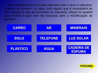 São considerados recursos naturais tudo o que a natureza 
oferece ao homem, ou seja, tudo aquilo que é necessário ao 
ser humano e que se encontra na natureza, clique no quadro 
que mostra o que vem da natureza sem a modificação do 
homem: 
MINERAIS 
LUZ SOLAR 
AR 
TELEFONE 
ÁGUA 
CARRO 
SOLO 
PLÁSTICO 
CADEIRA DE 
ESPUMA 
PRÓXIMO 
 