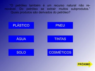 “O petróleo também é um recurso natural não re-novável. 
Do petróleo se extrair muitos subprodutos.” 
Quais produtos são derivados do petróleo? 
PLÁSTICO 
TINTAS 
COSMÉTICOS 
ÁGUA 
SOLO 
PNEU 
PRÓXIMO 
 