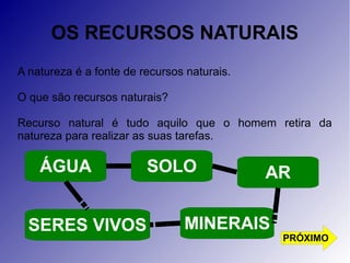 OS RECURSOS NATURAIS 
A natureza é a fonte de recursos naturais. 
O que são recursos naturais? 
Recurso natural é tudo aquilo que o homem retira da 
natureza para realizar as suas tarefas. 
AR 
SOLO 
MINERAIS 
ÁGUA 
SERES VIVOS 
PRÓXIMO 
 
