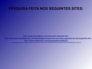 PESQUISA FEITA NOS SEGUINTES SITES: 
http://www.escolakids.com/recursos-naturais.htm 
http://educador.brasilescola.com/estrategias-ensino/os-recursos-naturais-na-voz-toquinho.htm 
http://www.slideboom.com/presentations/90222 
http://pt.slideshare.net/ThaisEastwoodVaine/recursos-naturais-10207142?qid=b46d52cb-ff5d-4b3e-a33f-c8c72677e2f7&v=default&b=&from_search=9 
