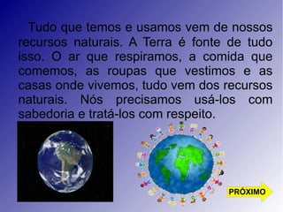 Tudo que temos e usamos vem de nossos 
recursos naturais. A Terra é fonte de tudo 
isso. O ar que respiramos, a comida que 
comemos, as roupas que vestimos e as 
casas onde vivemos, tudo vem dos recursos 
naturais. Nós precisamos usá-los com 
sabedoria e tratá-los com respeito. 
PRÓXIMO 
 