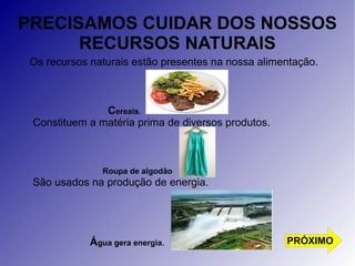 PRECISAMOS CUIDAR DOS NOSSOS 
RECURSOS NATURAIS 
Os recursos naturais estão presentes na nossa alimentação. 
Cereais. 
Constituem a matéria prima de diversos produtos. 
Roupa de algodão 
São usados na produção de energia. 
Água gera energia. PRÓXIMO 
 