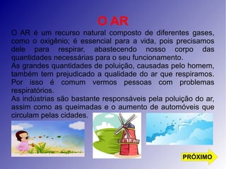 O AR 
O AR é um recurso natural composto de diferentes gases, 
como o oxigênio; é essencial para a vida, pois precisamos 
dele para respirar, abastecendo nosso corpo das 
quantidades necessárias para o seu funcionamento. 
As grandes quantidades de poluição, causadas pelo homem, 
também tem prejudicado a qualidade do ar que respiramos. 
Por isso é comum vermos pessoas com problemas 
respiratórios. 
As indústrias são bastante responsáveis pela poluição do ar, 
assim como as queimadas e o aumento de automóveis que 
circulam pelas cidades. 
PRÓXIMO 
 