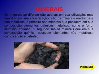 MINERAIS 
Os minerais se diferem não apenas em sua utilização, mas 
também em sua classificação, são os minerais metálicos e 
não metálicos, o primeiro são minerais que possuem em sua 
composição elementos químicos metálicos, como o ferro, 
alumínio, chumbo. O segundo são os minerais que em sua 
composição química possuem elementos não metálicos, 
como carvão e petróleo. 
PRÓXIMO 
 