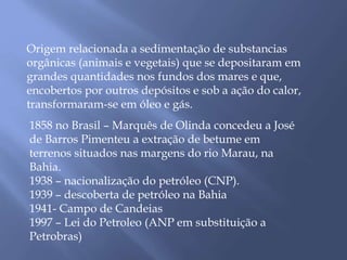 Origem relacionada a sedimentação de substancias 
orgânicas (animais e vegetais) que se depositaram em 
grandes quantidades nos fundos dos mares e que, 
encobertos por outros depósitos e sob a ação do calor, 
transformaram-se em óleo e gás. 
1858 no Brasil – Marquês de Olinda concedeu a José 
de Barros Pimenteu a extração de betume em 
terrenos situados nas margens do rio Marau, na 
Bahia. 
1938 – nacionalização do petróleo (CNP). 
1939 – descoberta de petróleo na Bahia 
1941- Campo de Candeias 
1997 – Lei do Petroleo (ANP em substituição a 
Petrobras) 
 
