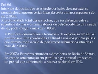 Pré-Sal 
Intervalo de rochas que se estende por baixo de uma extensa 
camada de sal que em certas áreas da costa atinge a espessura de 
até 2.000m. 
A profundidade total dessas rochas, que é a distancia entre a 
superfície do mar e os reservatórios de petróleo abaixo da camada 
de sal, pode chegar a mais de 7 .000m. 
A Petrobras desenvolveu a tecnologia de exploração em águas 
profundas e ultras profundas. O Brasil é um dos poucos países 
que domina todo o ciclo de perfuração submarinos situados a 
mais de 2.000m . 
Em 2007 a Petrobras anunciou a descoberta na Bacia de Santos 
de grande concentração em petróleo e gás natural em seções 
do pré-sal que aumentaria a reserva nacional em 50%. 
 