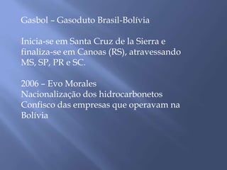 Gasbol – Gasoduto Brasil-Bolívia 
Inicia-se em Santa Cruz de la Sierra e 
finaliza-se em Canoas (RS), atravessando 
MS, SP, PR e SC. 
2006 – Evo Morales 
Nacionalização dos hidrocarbonetos 
Confisco das empresas que operavam na 
Bolívia 
 