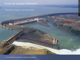 Fonte de energia: hidráulica 
1. Atividades econômicas e recursos naturais 
RICARDO AZOURY/PULSAR IMAGENS 
Hidrelétrica de Itaipu, no Rio Paraná (PR) 
 