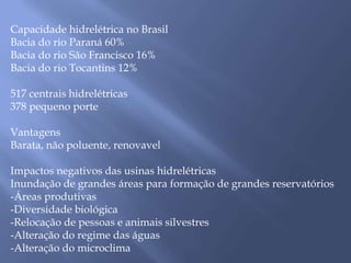 Capacidade hidrelétrica no Brasil 
Bacia do rio Paraná 60% 
Bacia do rio São Francisco 16% 
Bacia do rio Tocantins 12% 
517 centrais hidrelétricas 
378 pequeno porte 
Vantagens 
Barata, não poluente, renovavel 
Impactos negativos das usinas hidrelétricas 
Inundação de grandes áreas para formação de grandes reservatórios 
-Áreas produtivas 
-Diversidade biológica 
-Relocação de pessoas e animais silvestres 
-Alteração do regime das águas 
-Alteração do microclima 
 