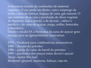 A biomassa resulta da combustão de material 
orgânico. O uso pode ser direto, com o emprego de 
lenha, casca de babaçu, bagaço de cana, gás natural. O 
uso indireto dá-se com a produção de óleos vegetais 
de mamona, soja e dendê, e de álcoois – etílico e 
metílico – de cana-de-açúcar, sorgo, milho, beterraba 
e mandioca. 
Desde o século XX a biomassa da cana-de-açúcar gera 
energia para as agroindústrias canavieiras. 
1975 – Proalcool para combustiveis automotivos 
1980 – choque do petróleo 
1986 – queda do valor do barril do petroleo 
1995 – paridades dos preços entre alcool e açucar 
Atual –motor flex fuel 
Biodiesel: girassol, mamona, babaçu, soja etc. 
 
