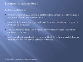 Recursos naturais no Brasil 
Podemos destacar que: 
 por ser bastante antiga, a estrutura geológica brasileira criou condições para o 
surgimento de muitos tipos de minério; 
 a variedade de formações vegetais do país favorece o extrativismo vegetal e a 
produção de biomassa; 
 a estatal Petrobras é uma das pioneiras na prospecção de óleo e gás natural 
em águas profundas; 
 os recursos hídricos do Brasil representam 11,6% do volume mundial de água 
doce. Muitos rios têm grande potencial hidráulico. 
1. Atividades econômicas e recursos naturais 
 