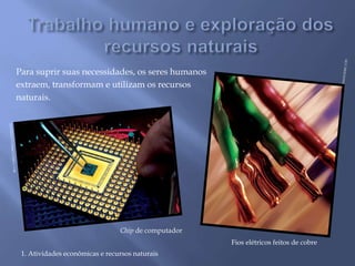 Para suprir suas necessidades, os seres humanos 
extraem, transformam e utilizam os recursos 
naturais. 
Chip de computador 
1. Atividades econômicas e recursos naturais 
Fios elétricos feitos de cobre 
 