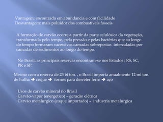 Vantagem: encontrada em abundancia e com facilidade 
Desvantagem: mais poluidor dos combustíveis fosseis 
A formação de carvão ocorre a partir da parte celulósica da vegetação, 
transformada pelo tempo, pela pressão e pelas bactérias que ao longo 
do tempo formaram sucessivas camadas sobrepostas intercaladas por 
camadas de sedimentos ao longo do tempo. 
No Brasil, as principais reservas encontram-se nos Estados : RS, SC, 
PR e SP. 
Mesmo com a reserva de 23 bi ton. , o Brasil importa anualmente 12 mi ton. 
de hulha  coque  fornos para derreter ferro  aço 
Usos de carvão mineral no Brasil 
Carvão-vapor (energetico) – geração elétrica 
Carvão metalurgico (coque importado) – industria metalurgica 
 