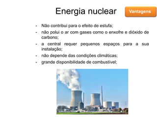 Energia nuclear Vantagens
- Não contribui para o efeito de estufa;
- não polui o ar com gases como o enxofre e dióxido de
carbono;
- a central requer pequenos espaços para a sua
instalação;
- não depende das condições climáticas;
- grande disponibilidade de combustível;
 