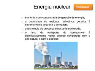 Energia nuclear Vantagens
- é a fonte mais concentrada de geração de energia;
- a quantidade de resíduos radioativos gerados é
extremamente pequena e compacta;
- a tecnologia do processo é bastante conhecida;
- o risco de transporte do combustível é
significativamente menor quando comparado com o
gás natural e com o petróleo.
 