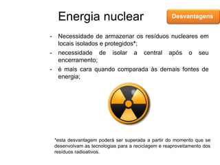 Energia nuclear Desvantagens
- Necessidade de armazenar os resíduos nucleares em
locais isolados e protegidos*;
- necessidade de isolar a central após o seu
encerramento;
- é mais cara quando comparada às demais fontes de
energia;
*esta desvantagem poderá ser superada a partir do momento que se
desenvolvam as tecnologias para a reciclagem e reaproveitamento dos
resíduos radioativos.
 