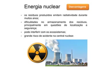 Energia nuclear Desvantagens
- os resíduos produzidos emitem radiatividade durante
muitos anos;
- dificuldades no armazenamento dos resíduos,
principalmente em questões de localização e
segurança;
- pode interferir com os ecossistemas;
- grande risco de acidente na central nuclear.
 