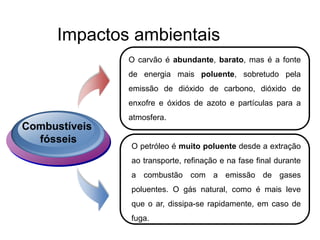 Impactos ambientais
Combustíveis
fósseis
O carvão é abundante, barato, mas é a fonte
de energia mais poluente, sobretudo pela
emissão de dióxido de carbono, dióxido de
enxofre e óxidos de azoto e partículas para a
atmosfera.
O petróleo é muito poluente desde a extração
ao transporte, refinação e na fase final durante
a combustão com a emissão de gases
poluentes. O gás natural, como é mais leve
que o ar, dissipa-se rapidamente, em caso de
fuga.
 