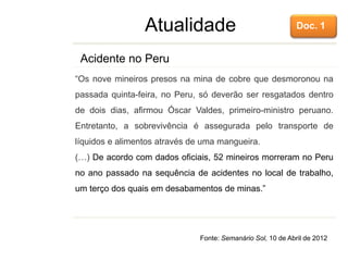 Atualidade
“Os nove mineiros presos na mina de cobre que desmoronou na
passada quinta-feira, no Peru, só deverão ser resgatados dentro
de dois dias, afirmou Óscar Valdes, primeiro-ministro peruano.
Entretanto, a sobrevivência é assegurada pelo transporte de
líquidos e alimentos através de uma mangueira.
(…) De acordo com dados oficiais, 52 mineiros morreram no Peru
no ano passado na sequência de acidentes no local de trabalho,
um terço dos quais em desabamentos de minas.”
Acidente no Peru
Fonte: Semanário Sol, 10 de Abril de 2012
Doc. 1
 