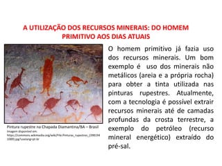 A UTILIZAÇÃO DOS RECURSOS MINERAIS: DO HOMEM
PRIMITIVO AOS DIAS ATUAIS
O homem primitivo já fazia uso
dos recursos minerais. Um bom
exemplo é uso dos minerais não
metálicos (areia e a própria rocha)
para obter a tinta utilizada nas
pinturas rupestres. Atualmente,
com a tecnologia é possível extrair
recursos minerais até de camadas
profundas da crosta terrestre, a
exemplo do petróleo (recurso
mineral energético) extraído do
pré-sal.
Pintura rupestre na Chapada Diamantina/BA – Brasil
Imagem disponível em:
https://commons.wikimedia.org/wiki/File:Pinturas_rupestres_(398194
1089).jpg?uselang=pt-br
 