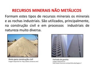 Geografia, 8º Ano, A utilização dos recursos minerais
e a contribuição para a degradação ambiental
RECURSOS MINERAIS NÃO METÁLICOS
Formam estes tipos de recursos minerais os minerais
e as rochas industriais. São utilizados, principalmente,
na construção civil e em processos industriais de
natureza muito diversa.
Fachada de granito
Imagem disponível em:
http://www.rlmarmore.com/portfolio.php?pagina=7
Areia para construção civil
Imagem disponível em: http://www.usinaecox.com/
 