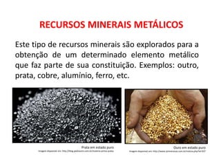 RECURSOS MINERAIS METÁLICOS
Este tipo de recursos minerais são explorados para a
obtenção de um determinado elemento metálico
que faz parte de sua constituição. Exemplos: outro,
prata, cobre, alumínio, ferro, etc.
Prata em estado puro
Imagem disponível em: http://blog.pedrazzini.com.br/materia-prima-prata/
Ouro em estado puro
Imagem disponível em: http://www.zjmineracao.com.br/noticia.php?id=937
 
