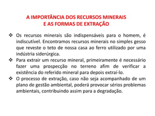 A IMPORTÂNCIA DOS RECURSOS MINERAIS
E AS FORMAS DE EXTRAÇÃO
 Os recursos minerais são indispensáveis para o homem, é
indiscutível. Encontramos recursos minerais no simples gesso
que reveste o teto de nossa casa ao ferro utilizado por uma
indústria siderúrgica.
 Para extrair um recurso mineral, primeiramente é necessário
fazer uma prospecção no terreno afim de verificar a
existência do referido mineral para depois extraí-lo.
 O processo de extração, caso não seja acompanhado de um
plano de gestão ambiental, poderá provocar sérios problemas
ambientais, contribuindo assim para a degradação.
 
