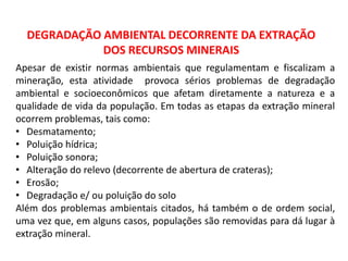 DEGRADAÇÃO AMBIENTAL DECORRENTE DA EXTRAÇÃO
DOS RECURSOS MINERAIS
Apesar de existir normas ambientais que regulamentam e fiscalizam a
mineração, esta atividade provoca sérios problemas de degradação
ambiental e socioeconômicos que afetam diretamente a natureza e a
qualidade de vida da população. Em todas as etapas da extração mineral
ocorrem problemas, tais como:
• Desmatamento;
• Poluição hídrica;
• Poluição sonora;
• Alteração do relevo (decorrente de abertura de crateras);
• Erosão;
• Degradação e/ ou poluição do solo
Além dos problemas ambientais citados, há também o de ordem social,
uma vez que, em alguns casos, populações são removidas para dá lugar à
extração mineral.
 