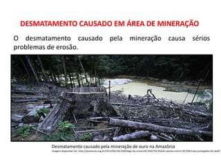 Desmatamento causado pela mineração de ouro na Amazônia
Imagem disponível em: http://amazonia.org.br/2013/06/c%C3%B3digo-da-minera%C3%A7%C3%A3o-atenta-contra-%C3%A1reas-protegidas-diz-wwf/
DESMATAMENTO CAUSADO EM ÁREA DE MINERAÇÃO
O desmatamento causado pela mineração causa sérios
problemas de erosão.
 