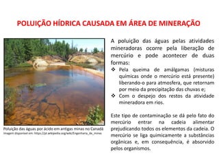 Geografia, 8º Ano, A utilização dos recursos minerais
e a contribição para a degradação ambiental
POLUIÇÃO HÍDRICA CAUSADA EM ÁREA DE MINERAÇÃO
Poluição das águas por ácido em antigas minas no Canadá
Imagem disponível em: https://pt.wikipedia.org/wiki/Engenharia_de_minas
A poluição das águas pelas atividades
mineradoras ocorre pela liberação de
mercúrio e pode acontecer de duas
formas:
 Pela queima de amálgamas (misturas
químicas onde o mercúrio está presente)
liberando-o para atmosfera, que retornam
por meio da precipitação das chuvas e;
 Com o despejo dos restos da atividade
mineradora em rios.
Este tipo de contaminação se dá pelo fato do
mercúrio entrar na cadeia alimentar
prejudicando todos os elementos da cadeia. O
mercúrio se liga quimicamente a substâncias
orgânicas e, em consequência, é absorvido
pelos organismos.
 