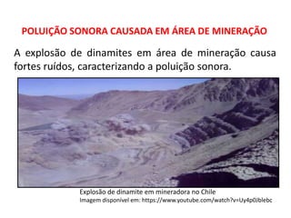 POLUIÇÃO SONORA CAUSADA EM ÁREA DE MINERAÇÃO
Explosão de dinamite em mineradora no Chile
Imagem disponível em: https://www.youtube.com/watch?v=Uy4p0Jblebc
A explosão de dinamites em área de mineração causa
fortes ruídos, caracterizando a poluição sonora.
 