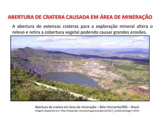 Geografia, 8º Ano, A utilização dos recursos minerais
e a contribuição para a degradação ambiental
ABERTURA DE CRATERA CAUSADA EM ÁREA DE MINERAÇÃO
Abertura de cratera em área de mineração – Belo Horizonte/MG – Brasil
Imagem disponível em: http://www.bbc.com/portuguese/especial/1817_ambiente/page7.shtml
A abertura de extensas crateras para a exploração mineral altera o
relevo e retira a cobertura vegetal podendo causar grandes erosões.
 