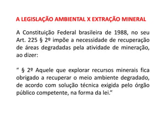 Geografia, 8º Ano, A utilização dos recursos minerais
e a contribuição para a degradação ambiental
A Constituição Federal brasileira de 1988, no seu
Art. 225 § 2º impõe a necessidade de recuperação
de áreas degradadas pela atividade de mineração,
ao dizer:
“ § 2º Aquele que explorar recursos minerais fica
obrigado a recuperar o meio ambiente degradado,
de acordo com solução técnica exigida pelo órgão
público competente, na forma da lei.”
A LEGISLAÇÃO AMBIENTAL X EXTRAÇÃO MINERAL
 