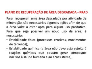 Geografia, 8º Ano, A utilização dos recursos minerais
e a contribuição para a degradação ambiental
PLANO DE RECUPERAÇÃO DE ÁREA DEGRADADA - PRAD
Para recuperar uma área degradada por atividade de
mineração, são necessárias algumas ações afim de que
a área volte a estar apta para algum uso produtivo.
Para que seja possível um novo uso da área, é
necessário:
• Estabilidade física (processos erosivos, movimentos
de terrenos);
• Estabilidade química (a área não deve está sujeita à
reações químicas que possam gerar compostos
nocivos à saúde humana e ao ecossistema).
 