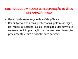 Geografia, 8º Ano, A utilização dos recursos minerais
e a contribuição para a degradação ambiental
OBJETIVOS DE UM PLANO DE RECUPERAÇÃO DE ÁREA
DEGRADADA - PRAD
• Garantia da segurança e da saúde pública;
• Reabilitação das áreas perturbadas pela mineração,
de modo a retorná-las às condições desejáveis e
necessárias à implantação de um uso pós-mineração
previamente eleito e socialmente aceitável.
 