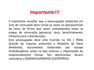 Geografia, 8º Ano, A utilização dos recursos minerais
e a contribuição para a degradação ambiental
Importante!!!
É importante ressaltar que a preocupação ambiental em
área de mineração deve iniciar-se ainda no planejamento
da mina, de forma que sejam contempladas todas as
etapas da mineração (pesquisa, lavra, beneficiamento,
infraestrutura e distribuição).
Esta preocupação deve está inserida no EIA / RIMA
(Estudo de impacto ambiental e Relatório de Meio
Ambiente), documentos elaborados por equipe
multidisciplinar, ainda na fase anterior a implantação do
empreendimento (mina). Tais documentos devem
vislumbrar o DESENVOLVIMENTO SUSTENTÁVEL.
 