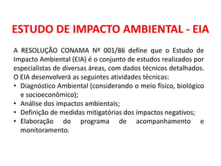 ESTUDO DE IMPACTO AMBIENTAL - EIA
A RESOLUÇÃO CONAMA Nº 001/86 define que o Estudo de
Impacto Ambiental (EIA) é o conjunto de estudos realizados por
especialistas de diversas áreas, com dados técnicos detalhados.
O EIA desenvolverá as seguintes atividades técnicas:
• Diagnóstico Ambiental (considerando o meio físico, biológico
e socioeconômico);
• Análise dos impactos ambientais;
• Definição de medidas mitigatórias dos impactos negativos;
• Elaboração do programa de acompanhamento e
monitoramento.
 