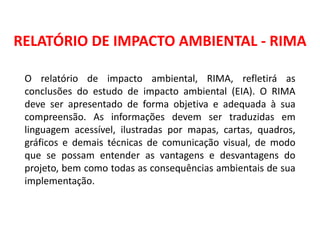 RELATÓRIO DE IMPACTO AMBIENTAL - RIMA
O relatório de impacto ambiental, RIMA, refletirá as
conclusões do estudo de impacto ambiental (EIA). O RIMA
deve ser apresentado de forma objetiva e adequada à sua
compreensão. As informações devem ser traduzidas em
linguagem acessível, ilustradas por mapas, cartas, quadros,
gráficos e demais técnicas de comunicação visual, de modo
que se possam entender as vantagens e desvantagens do
projeto, bem como todas as consequências ambientais de sua
implementação.
 