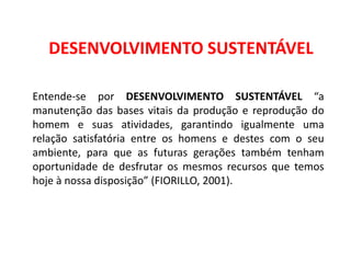 Geografia, 8º Ano, A utilização dos recursos minerais
e a contribuição para a degradação ambiental
DESENVOLVIMENTO SUSTENTÁVEL
Entende-se por DESENVOLVIMENTO SUSTENTÁVEL “a
manutenção das bases vitais da produção e reprodução do
homem e suas atividades, garantindo igualmente uma
relação satisfatória entre os homens e destes com o seu
ambiente, para que as futuras gerações também tenham
oportunidade de desfrutar os mesmos recursos que temos
hoje à nossa disposição” (FIORILLO, 2001).
 