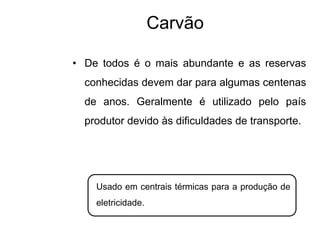 Carvão
• De todos é o mais abundante e as reservas
conhecidas devem dar para algumas centenas
de anos. Geralmente é utilizado pelo país
produtor devido às dificuldades de transporte.
Usado em centrais térmicas para a produção de
eletricidade.
 
