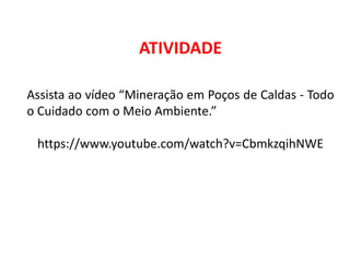 Geografia, 8º Ano, A utilização dos recursos minerais
e a contribuição para a degradação ambiental
ATIVIDADE
Assista ao vídeo “Mineração em Poços de Caldas - Todo
o Cuidado com o Meio Ambiente.”
https://www.youtube.com/watch?v=CbmkzqihNWE
 