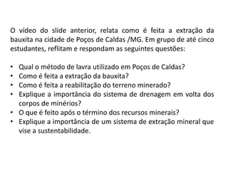Geografia, 8º Ano, A utilização dos recursos minerais
e a contribuição para a degradação ambiental
O vídeo do slide anterior, relata como é feita a extração da
bauxita na cidade de Poços de Caldas /MG. Em grupo de até cinco
estudantes, reflitam e respondam as seguintes questões:
• Qual o método de lavra utilizado em Poços de Caldas?
• Como é feita a extração da bauxita?
• Como é feita a reabilitação do terreno minerado?
• Explique a importância do sistema de drenagem em volta dos
corpos de minérios?
• O que é feito após o término dos recursos minerais?
• Explique a importância de um sistema de extração mineral que
vise a sustentabilidade.
 